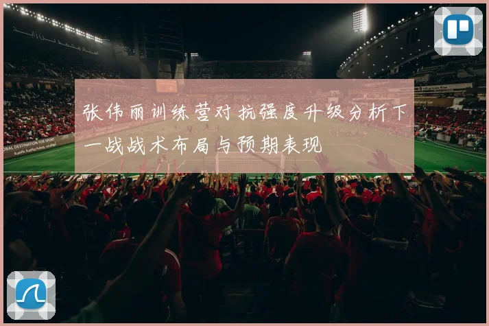 张伟丽训练营对抗强度升级分析下一战战术布局与预期表现